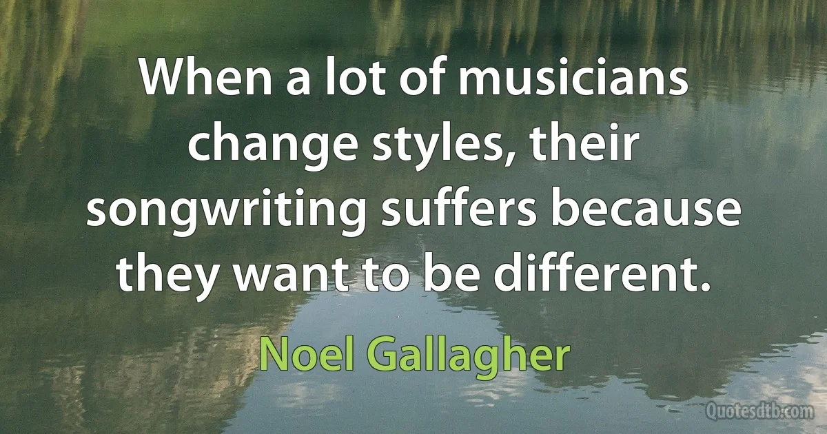 When a lot of musicians change styles, their songwriting suffers because they want to be different. (Noel Gallagher)