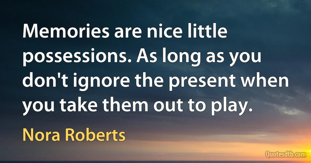 Memories are nice little possessions. As long as you don't ignore the present when you take them out to play. (Nora Roberts)