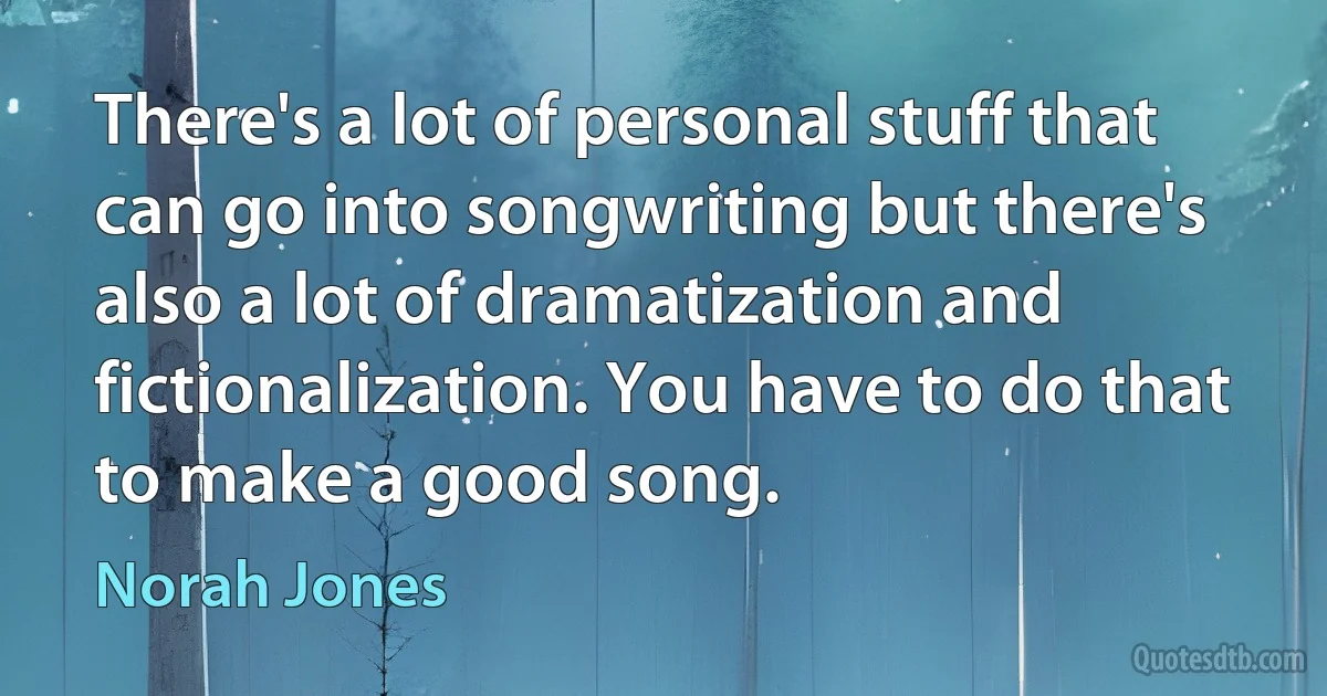 There's a lot of personal stuff that can go into songwriting but there's also a lot of dramatization and fictionalization. You have to do that to make a good song. (Norah Jones)