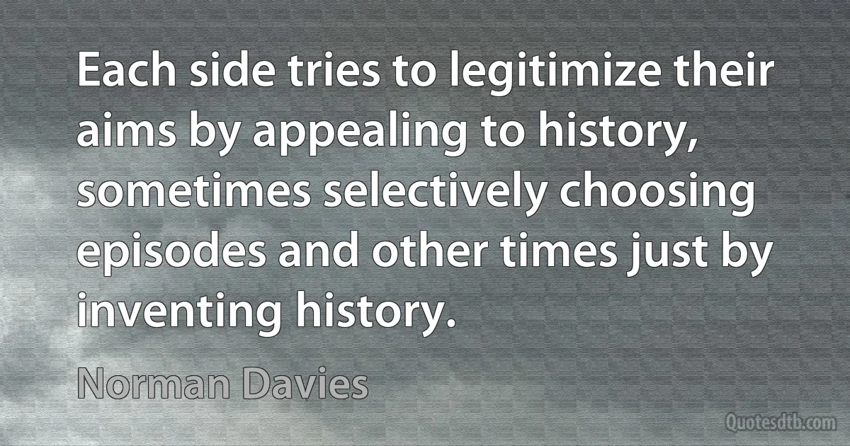 Each side tries to legitimize their aims by appealing to history, sometimes selectively choosing episodes and other times just by inventing history. (Norman Davies)