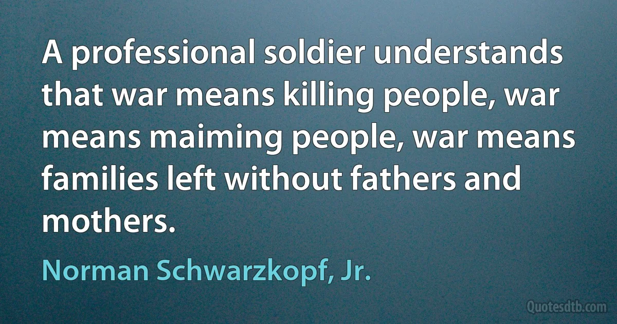 A professional soldier understands that war means killing people, war means maiming people, war means families left without fathers and mothers. (Norman Schwarzkopf, Jr.)