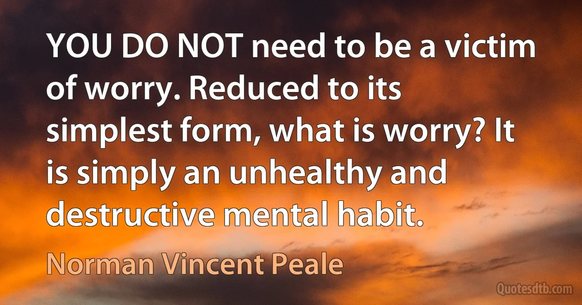 YOU DO NOT need to be a victim of worry. Reduced to its simplest form, what is worry? It is simply an unhealthy and destructive mental habit. (Norman Vincent Peale)