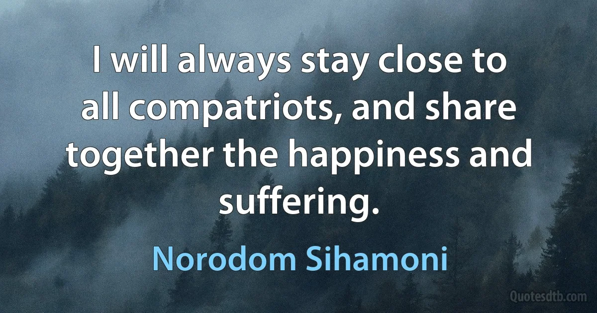 I will always stay close to all compatriots, and share together the happiness and suffering. (Norodom Sihamoni)