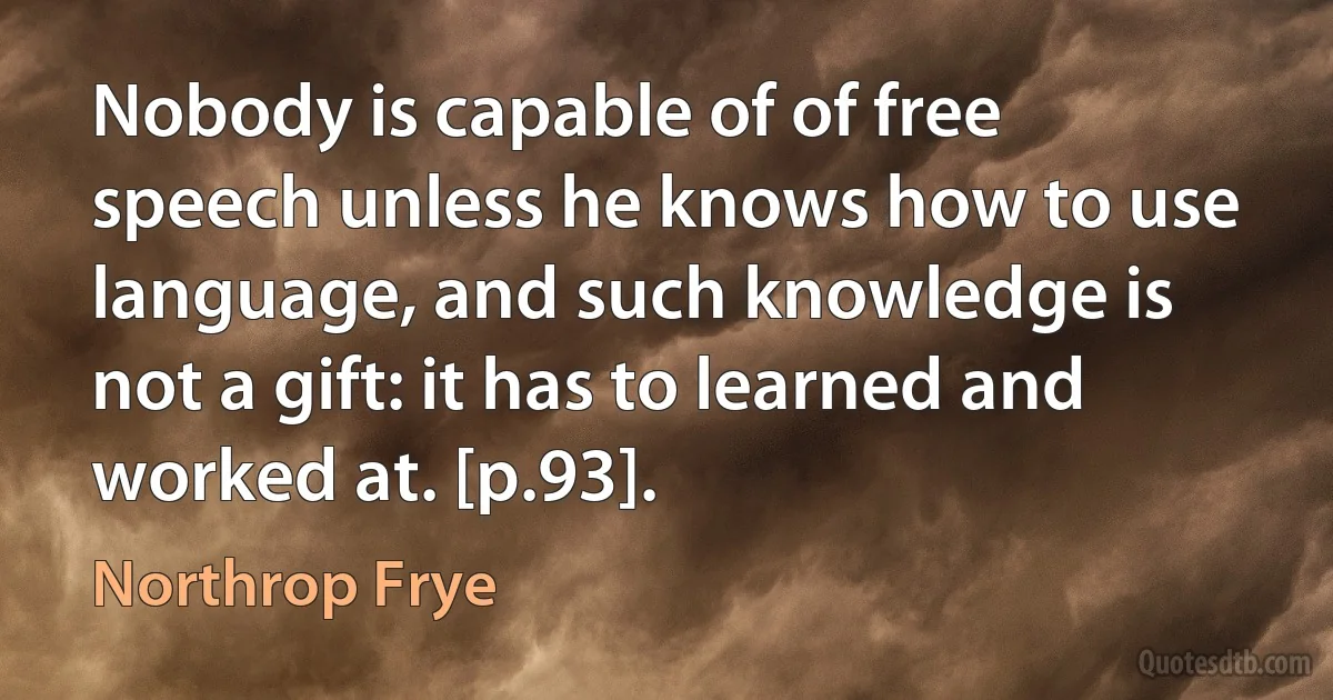 Nobody is capable of of free speech unless he knows how to use language, and such knowledge is not a gift: it has to learned and worked at. [p.93]. (Northrop Frye)