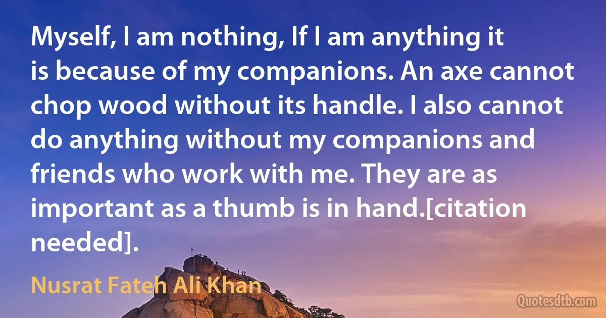 Myself, I am nothing, If I am anything it is because of my companions. An axe cannot chop wood without its handle. I also cannot do anything without my companions and friends who work with me. They are as important as a thumb is in hand.[citation needed]. (Nusrat Fateh Ali Khan)