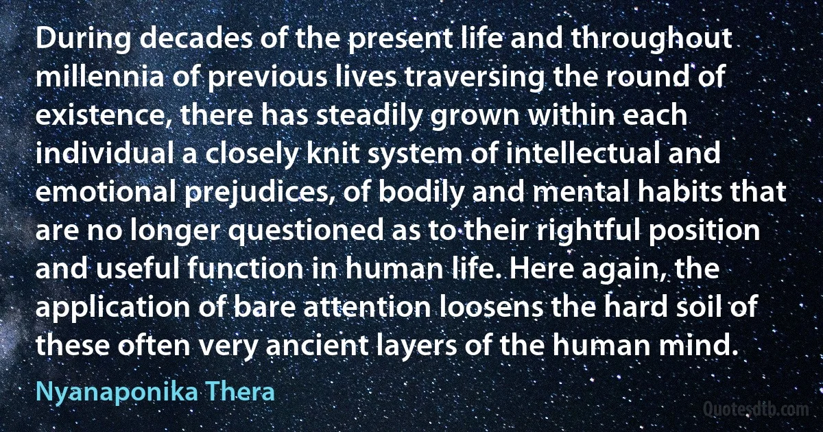 During decades of the present life and throughout millennia of previous lives traversing the round of existence, there has steadily grown within each individual a closely knit system of intellectual and emotional prejudices, of bodily and mental habits that are no longer questioned as to their rightful position and useful function in human life. Here again, the application of bare attention loosens the hard soil of these often very ancient layers of the human mind. (Nyanaponika Thera)