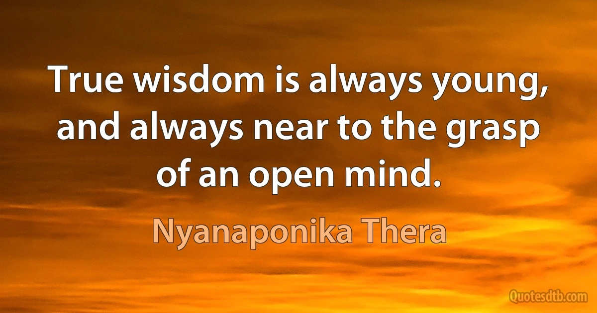 True wisdom is always young, and always near to the grasp of an open mind. (Nyanaponika Thera)