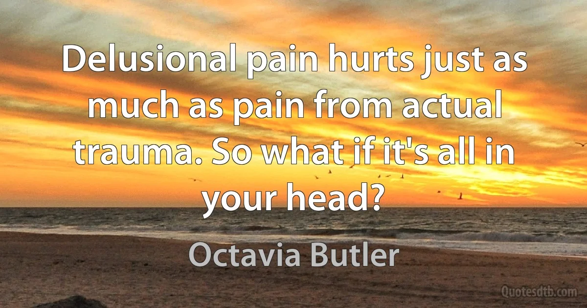 Delusional pain hurts just as much as pain from actual trauma. So what if it's all in your head? (Octavia Butler)