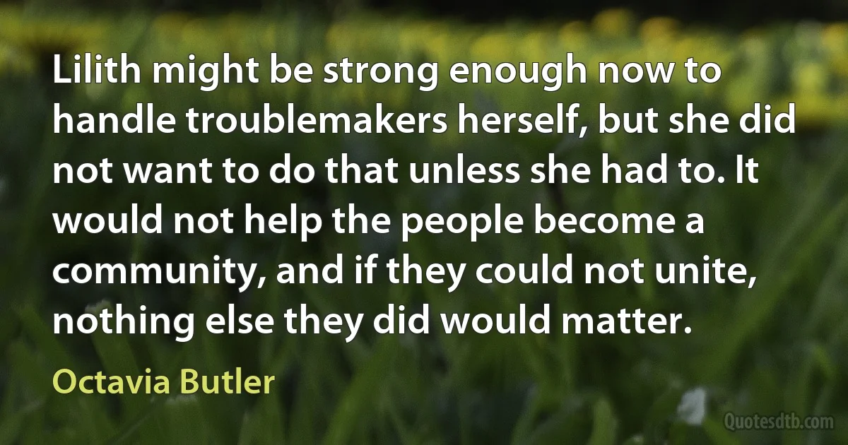 Lilith might be strong enough now to handle troublemakers herself, but she did not want to do that unless she had to. It would not help the people become a community, and if they could not unite, nothing else they did would matter. (Octavia Butler)