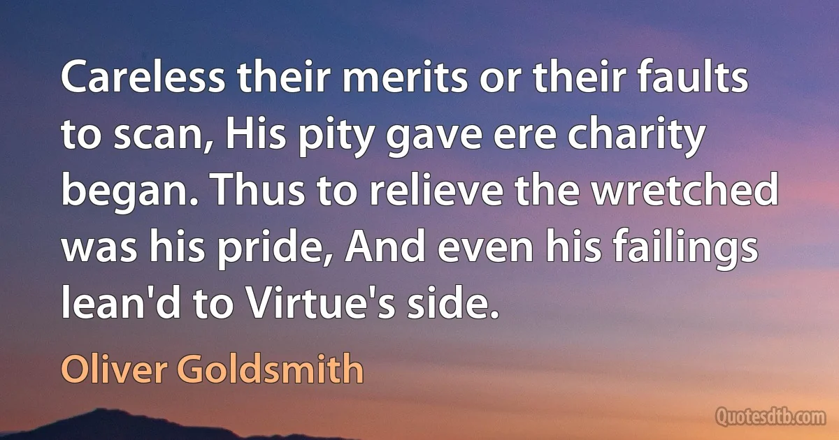 Careless their merits or their faults to scan, His pity gave ere charity began. Thus to relieve the wretched was his pride, And even his failings lean'd to Virtue's side. (Oliver Goldsmith)