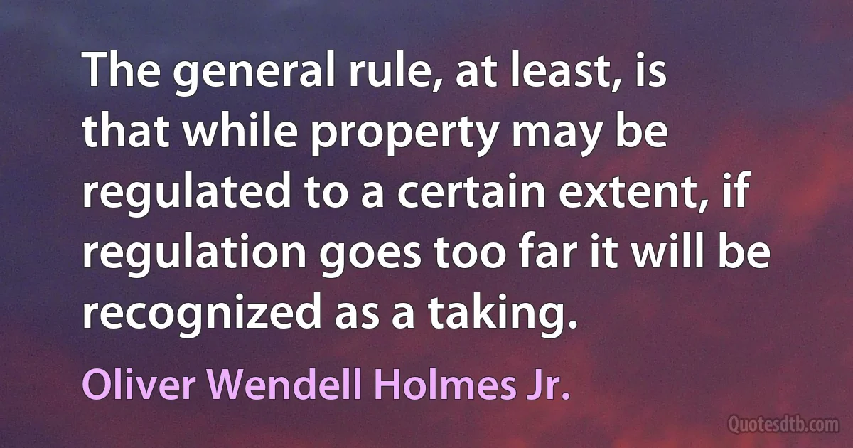 The general rule, at least, is that while property may be regulated to a certain extent, if regulation goes too far it will be recognized as a taking. (Oliver Wendell Holmes Jr.)