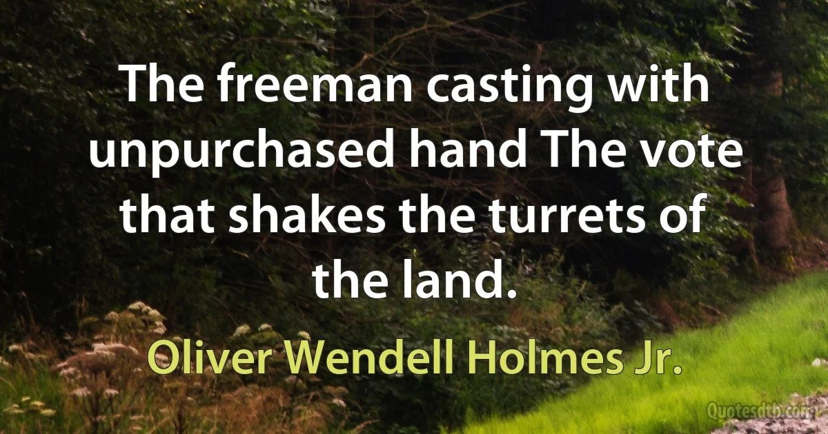 The freeman casting with unpurchased hand The vote that shakes the turrets of the land. (Oliver Wendell Holmes Jr.)