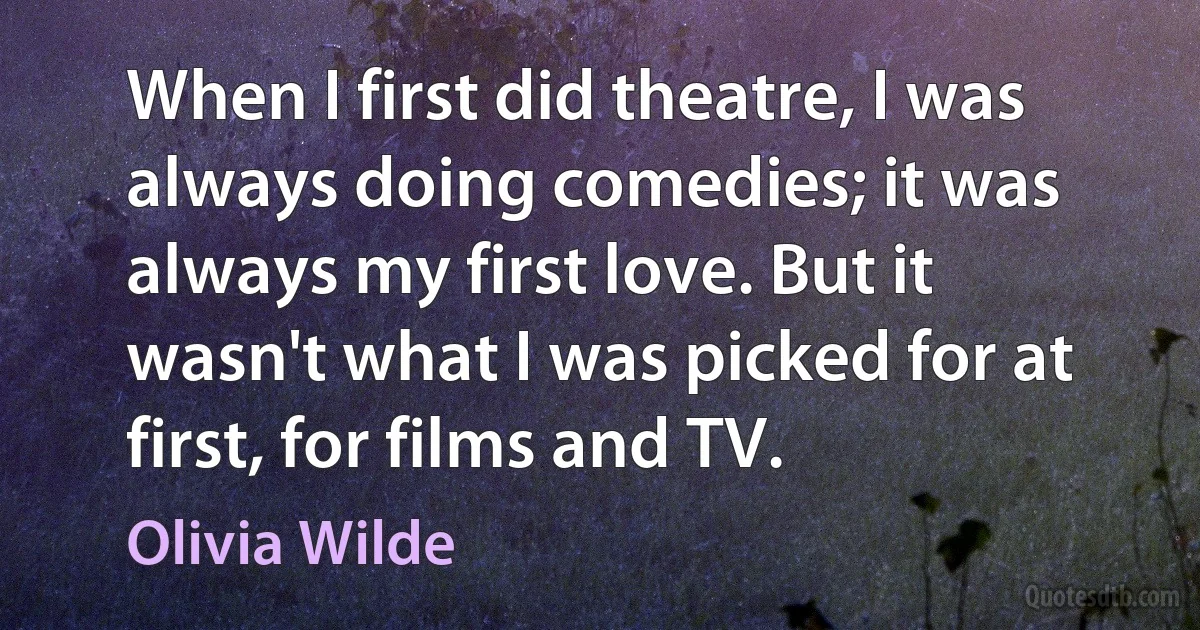 When I first did theatre, I was always doing comedies; it was always my first love. But it wasn't what I was picked for at first, for films and TV. (Olivia Wilde)