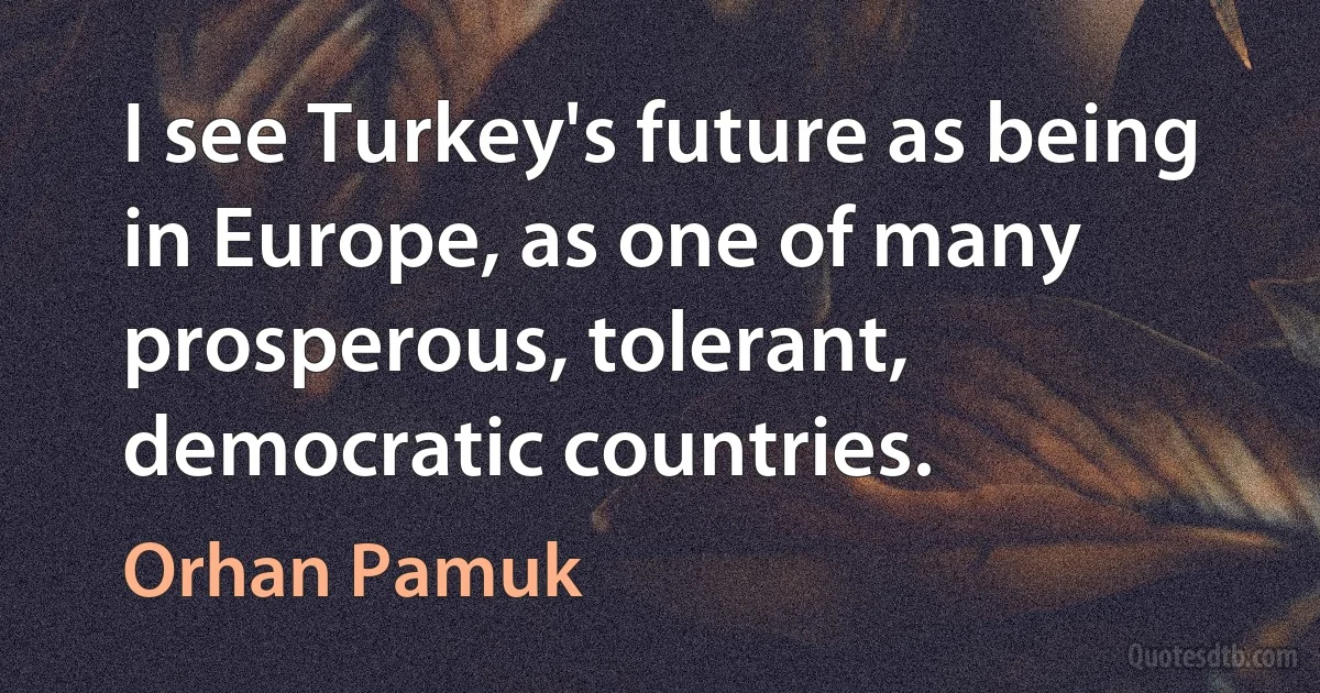 I see Turkey's future as being in Europe, as one of many prosperous, tolerant, democratic countries. (Orhan Pamuk)