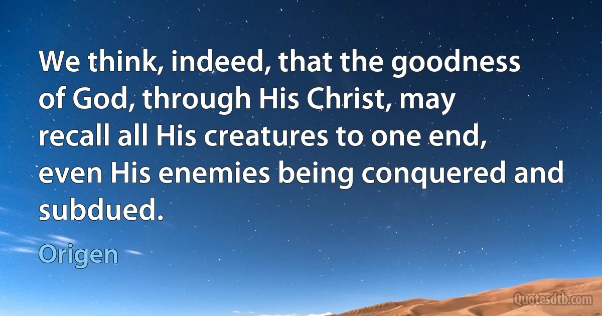 We think, indeed, that the goodness of God, through His Christ, may recall all His creatures to one end, even His enemies being conquered and subdued. (Origen)