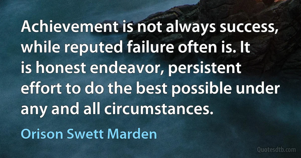 Achievement is not always success, while reputed failure often is. It is honest endeavor, persistent effort to do the best possible under any and all circumstances. (Orison Swett Marden)