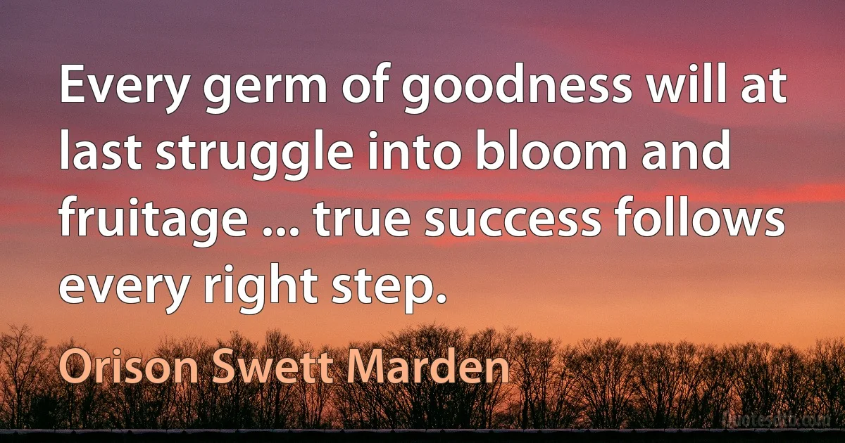 Every germ of goodness will at last struggle into bloom and fruitage ... true success follows every right step. (Orison Swett Marden)