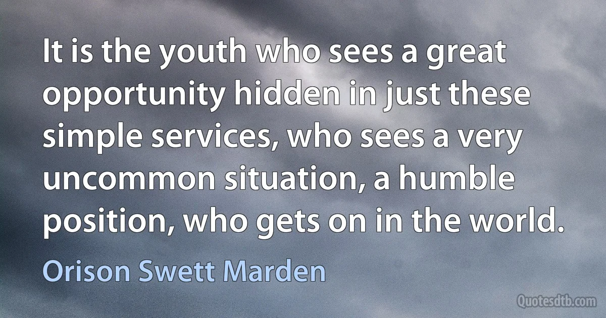 It is the youth who sees a great opportunity hidden in just these simple services, who sees a very uncommon situation, a humble position, who gets on in the world. (Orison Swett Marden)