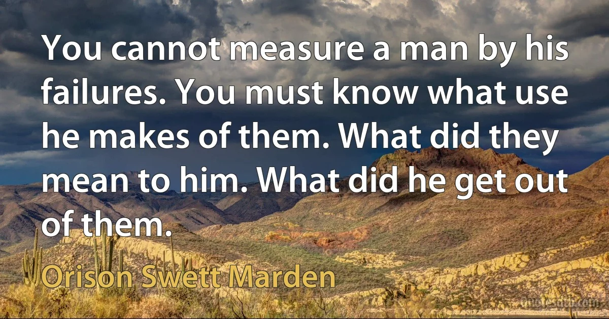 You cannot measure a man by his failures. You must know what use he makes of them. What did they mean to him. What did he get out of them. (Orison Swett Marden)