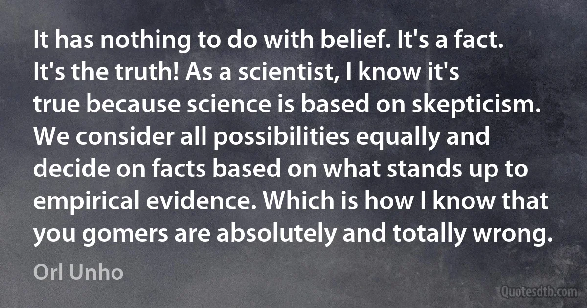 It has nothing to do with belief. It's a fact. It's the truth! As a scientist, I know it's true because science is based on skepticism. We consider all possibilities equally and decide on facts based on what stands up to empirical evidence. Which is how I know that you gomers are absolutely and totally wrong. (Orl Unho)