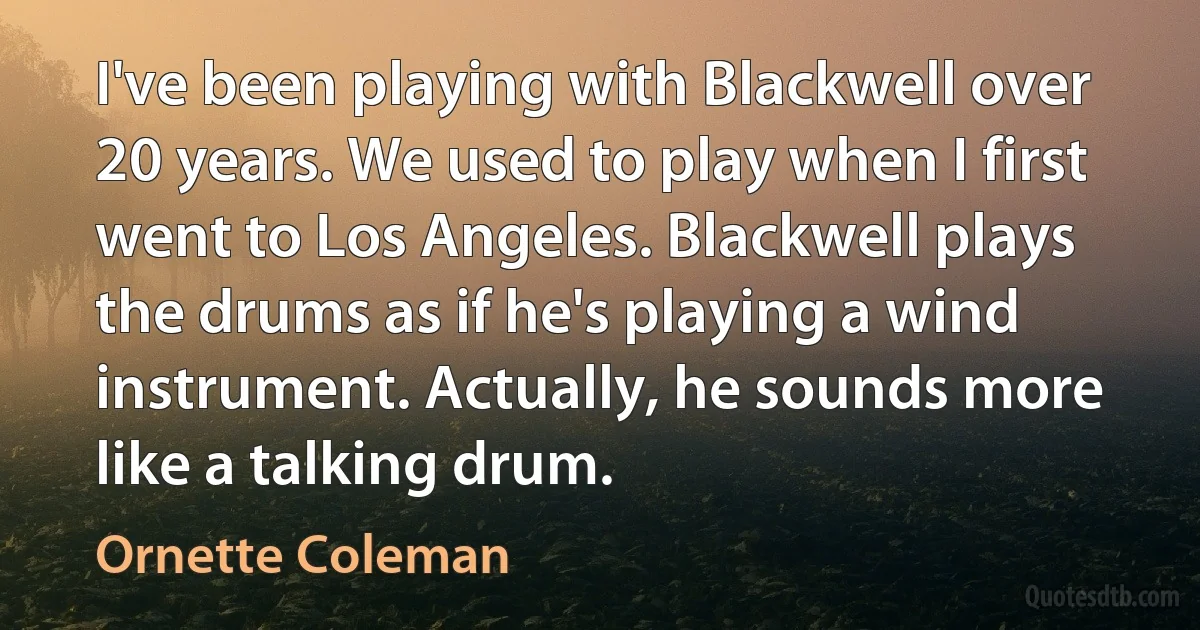 I've been playing with Blackwell over 20 years. We used to play when I first went to Los Angeles. Blackwell plays the drums as if he's playing a wind instrument. Actually, he sounds more like a talking drum. (Ornette Coleman)