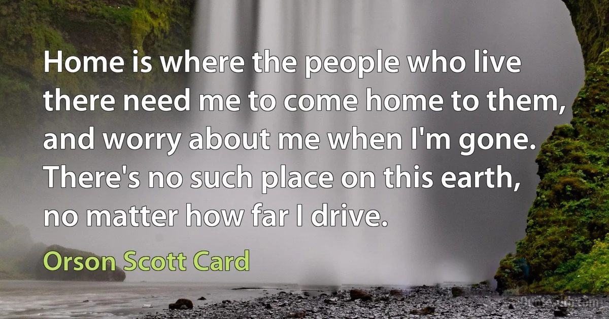 Home is where the people who live there need me to come home to them, and worry about me when I'm gone. There's no such place on this earth, no matter how far I drive. (Orson Scott Card)