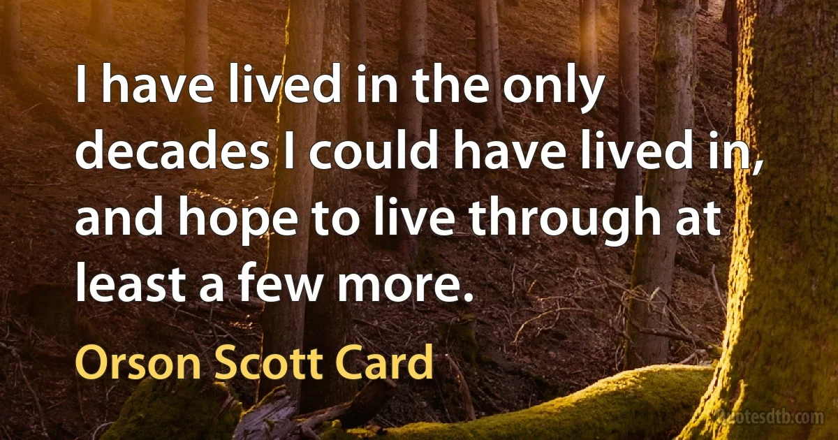 I have lived in the only decades I could have lived in, and hope to live through at least a few more. (Orson Scott Card)