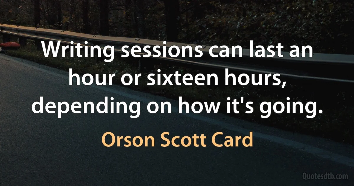 Writing sessions can last an hour or sixteen hours, depending on how it's going. (Orson Scott Card)