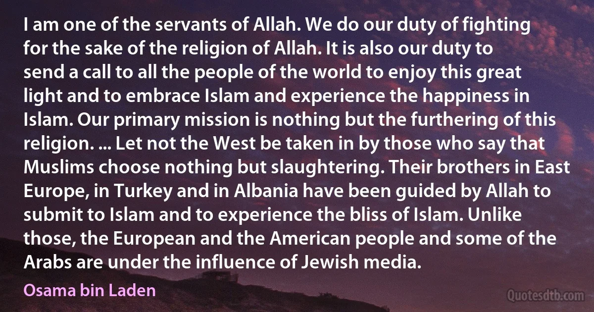 I am one of the servants of Allah. We do our duty of fighting for the sake of the religion of Allah. It is also our duty to send a call to all the people of the world to enjoy this great light and to embrace Islam and experience the happiness in Islam. Our primary mission is nothing but the furthering of this religion. ... Let not the West be taken in by those who say that Muslims choose nothing but slaughtering. Their brothers in East Europe, in Turkey and in Albania have been guided by Allah to submit to Islam and to experience the bliss of Islam. Unlike those, the European and the American people and some of the Arabs are under the influence of Jewish media. (Osama bin Laden)