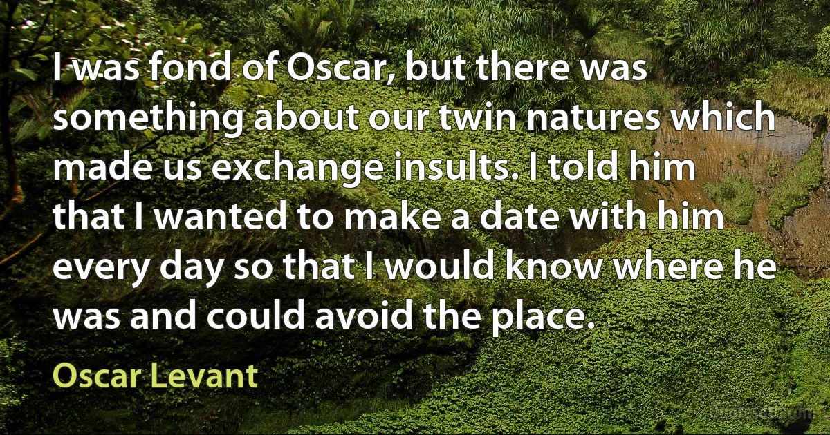 I was fond of Oscar, but there was something about our twin natures which made us exchange insults. I told him that I wanted to make a date with him every day so that I would know where he was and could avoid the place. (Oscar Levant)