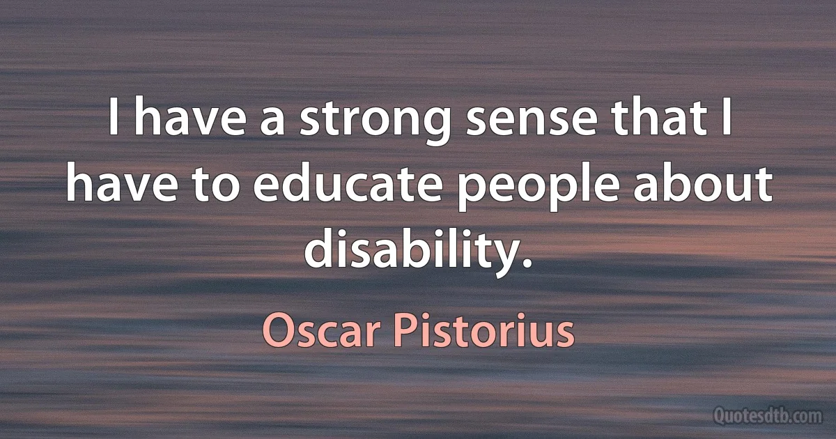 I have a strong sense that I have to educate people about disability. (Oscar Pistorius)