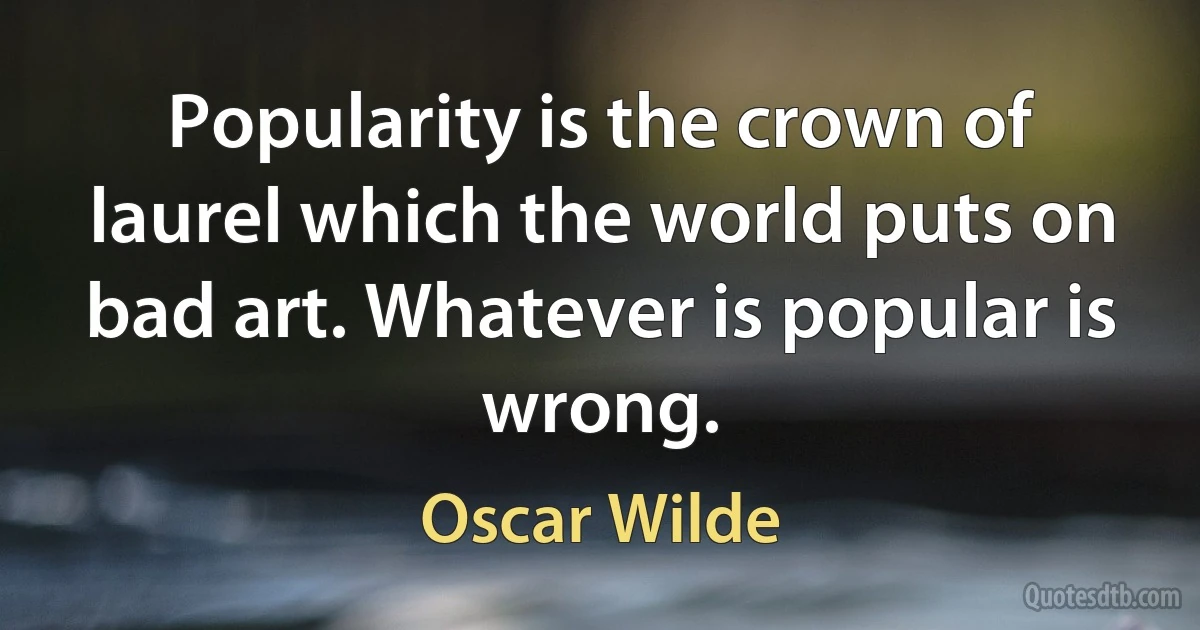 Popularity is the crown of laurel which the world puts on bad art. Whatever is popular is wrong. (Oscar Wilde)