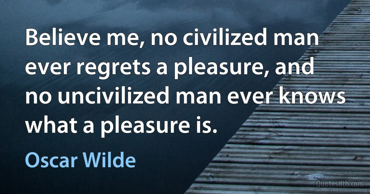 Believe me, no civilized man ever regrets a pleasure, and no uncivilized man ever knows what a pleasure is. (Oscar Wilde)