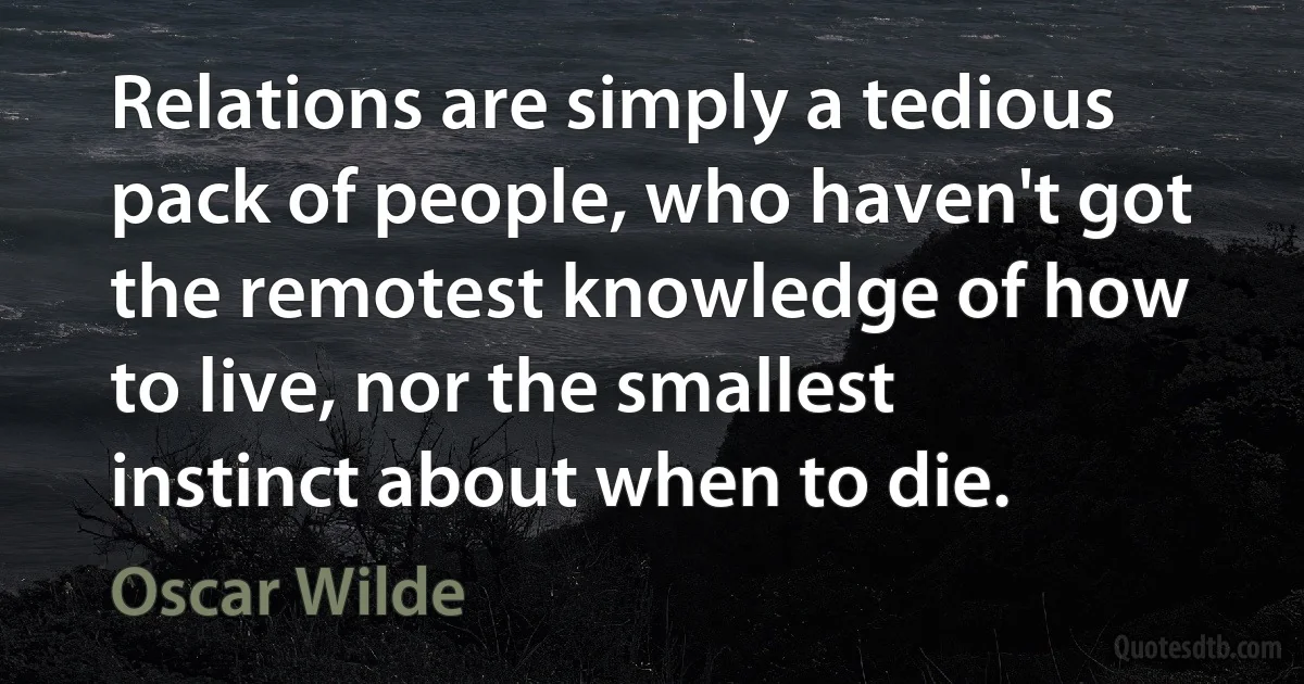 Relations are simply a tedious pack of people, who haven't got the remotest knowledge of how to live, nor the smallest instinct about when to die. (Oscar Wilde)