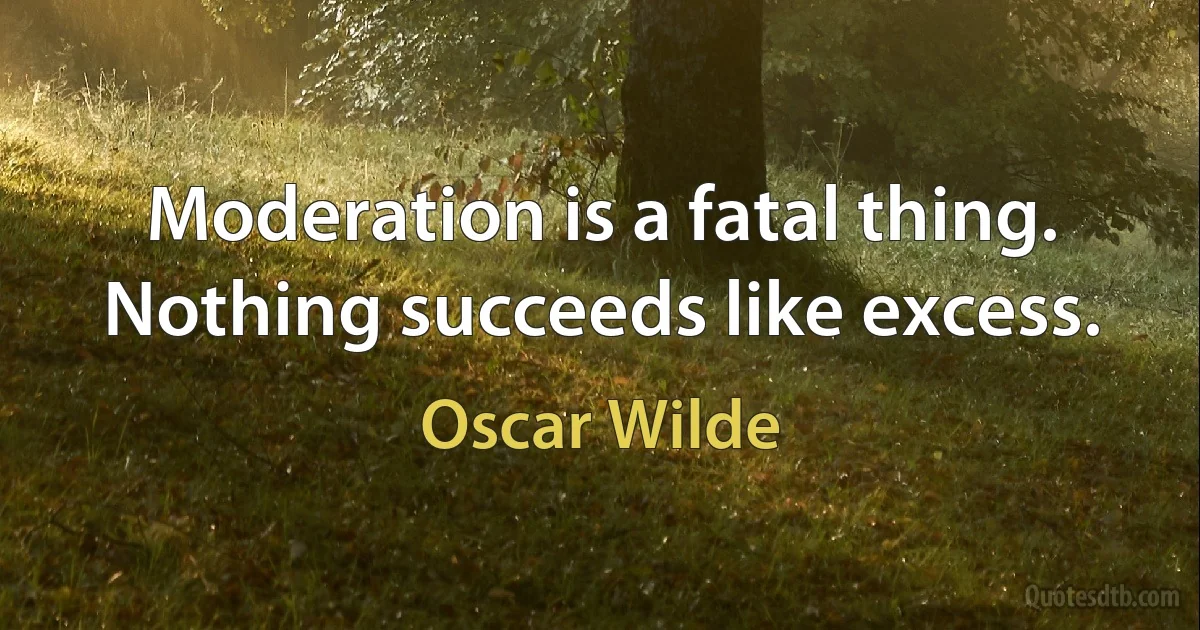 Moderation is a fatal thing. Nothing succeeds like excess. (Oscar Wilde)