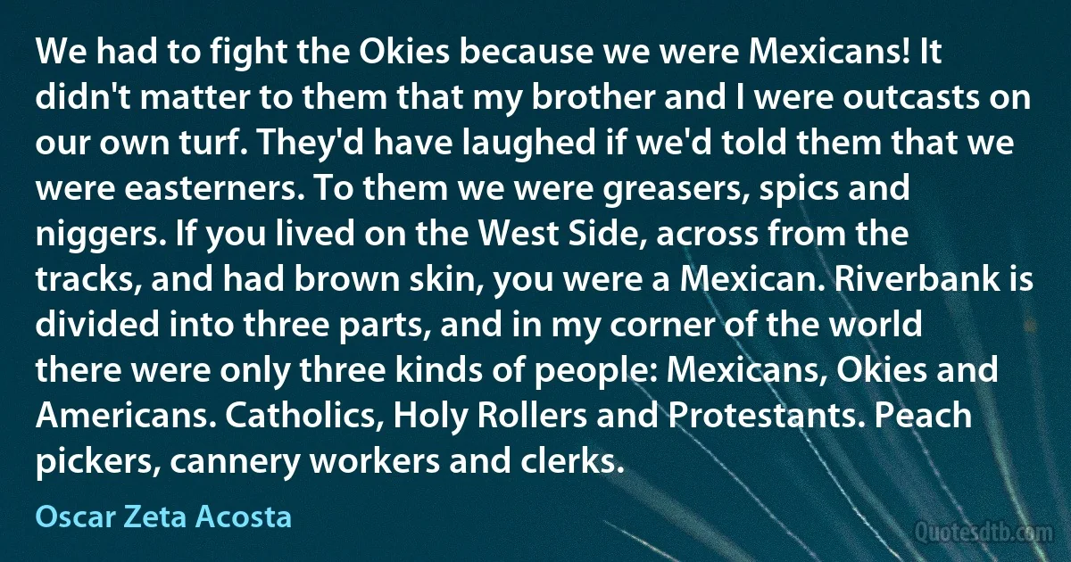 We had to fight the Okies because we were Mexicans! It didn't matter to them that my brother and I were outcasts on our own turf. They'd have laughed if we'd told them that we were easterners. To them we were greasers, spics and niggers. If you lived on the West Side, across from the tracks, and had brown skin, you were a Mexican. Riverbank is divided into three parts, and in my corner of the world there were only three kinds of people: Mexicans, Okies and Americans. Catholics, Holy Rollers and Protestants. Peach pickers, cannery workers and clerks. (Oscar Zeta Acosta)