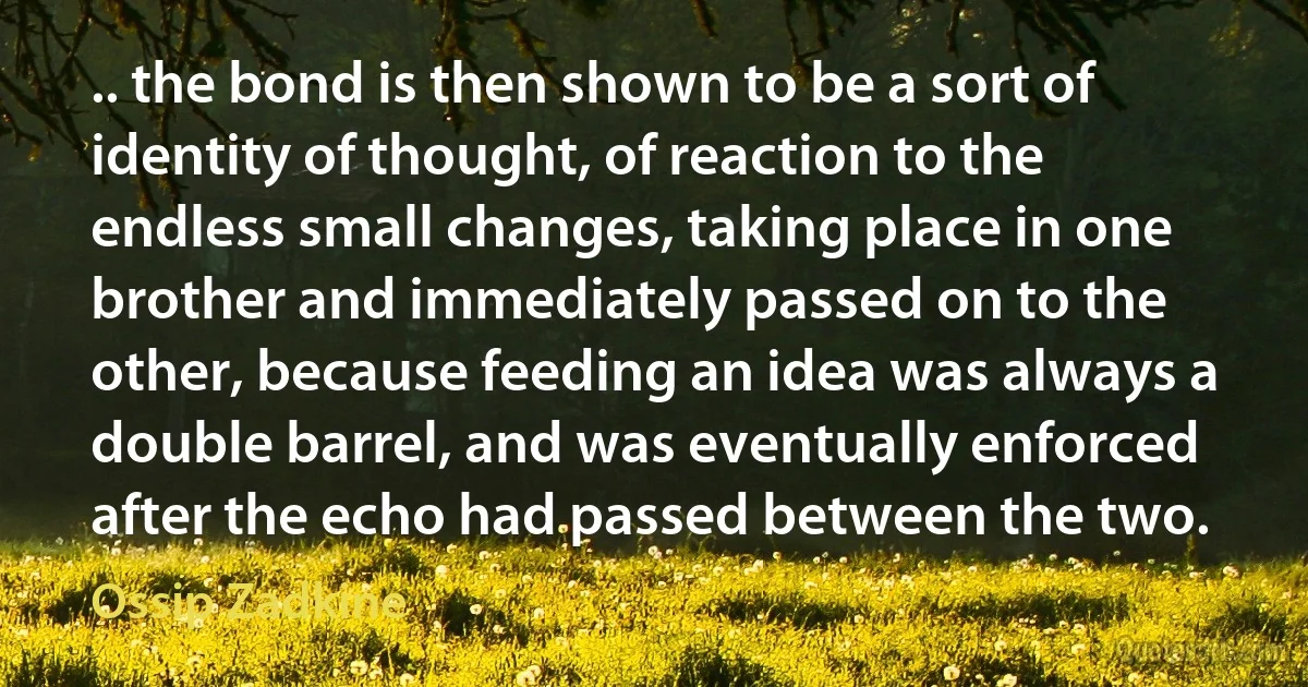 .. the bond is then shown to be a sort of identity of thought, of reaction to the endless small changes, taking place in one brother and immediately passed on to the other, because feeding an idea was always a double barrel, and was eventually enforced after the echo had passed between the two. (Ossip Zadkine)