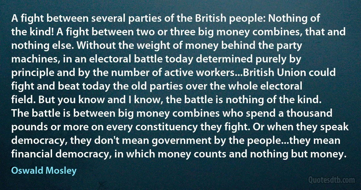 A fight between several parties of the British people: Nothing of the kind! A fight between two or three big money combines, that and nothing else. Without the weight of money behind the party machines, in an electoral battle today determined purely by principle and by the number of active workers...British Union could fight and beat today the old parties over the whole electoral field. But you know and I know, the battle is nothing of the kind. The battle is between big money combines who spend a thousand pounds or more on every constituency they fight. Or when they speak democracy, they don't mean government by the people...they mean financial democracy, in which money counts and nothing but money. (Oswald Mosley)