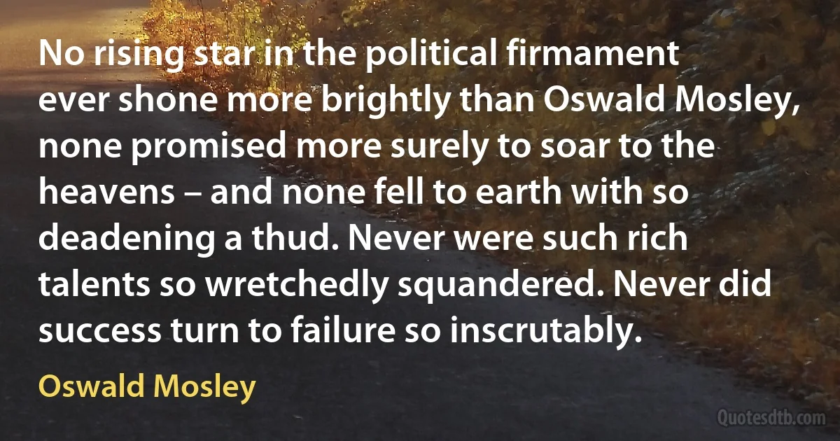 No rising star in the political firmament ever shone more brightly than Oswald Mosley, none promised more surely to soar to the heavens – and none fell to earth with so deadening a thud. Never were such rich talents so wretchedly squandered. Never did success turn to failure so inscrutably. (Oswald Mosley)