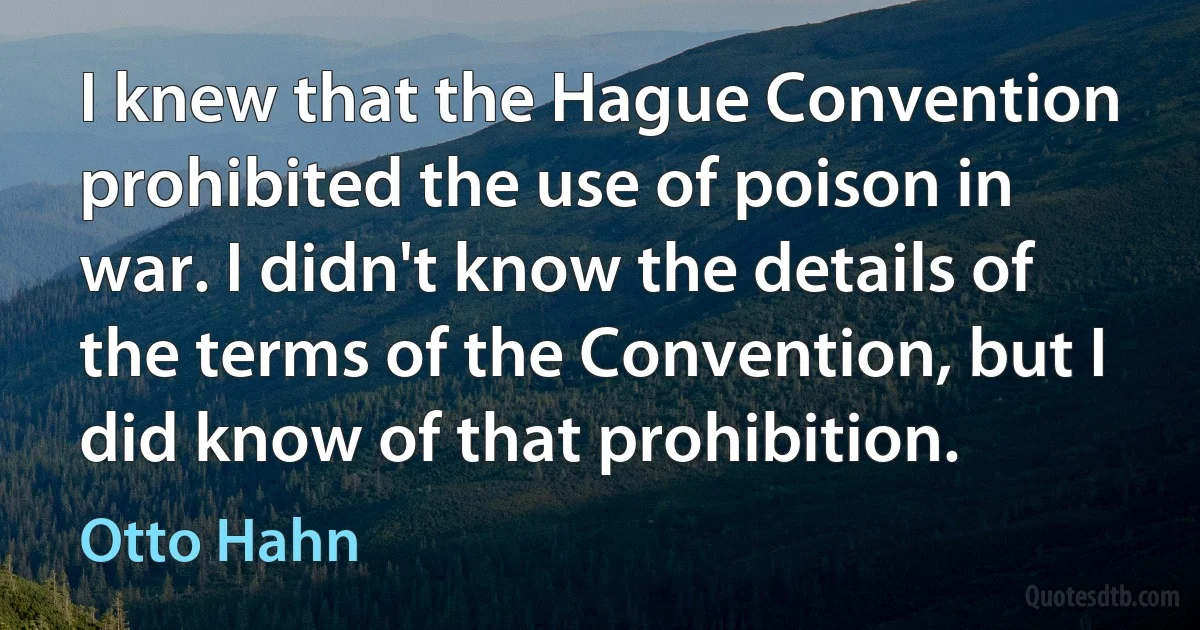 I knew that the Hague Convention prohibited the use of poison in war. I didn't know the details of the terms of the Convention, but I did know of that prohibition. (Otto Hahn)