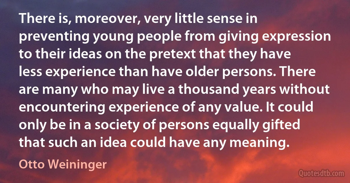 There is, moreover, very little sense in preventing young people from giving expression to their ideas on the pretext that they have less experience than have older persons. There are many who may live a thousand years without encountering experience of any value. It could only be in a society of persons equally gifted that such an idea could have any meaning. (Otto Weininger)