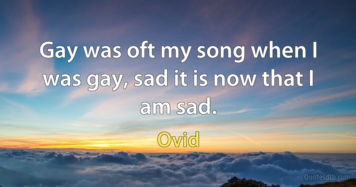 Gay was oft my song when I was gay, sad it is now that I am sad. (Ovid)