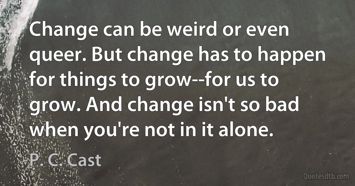 Change can be weird or even queer. But change has to happen for things to grow--for us to grow. And change isn't so bad when you're not in it alone. (P. C. Cast)