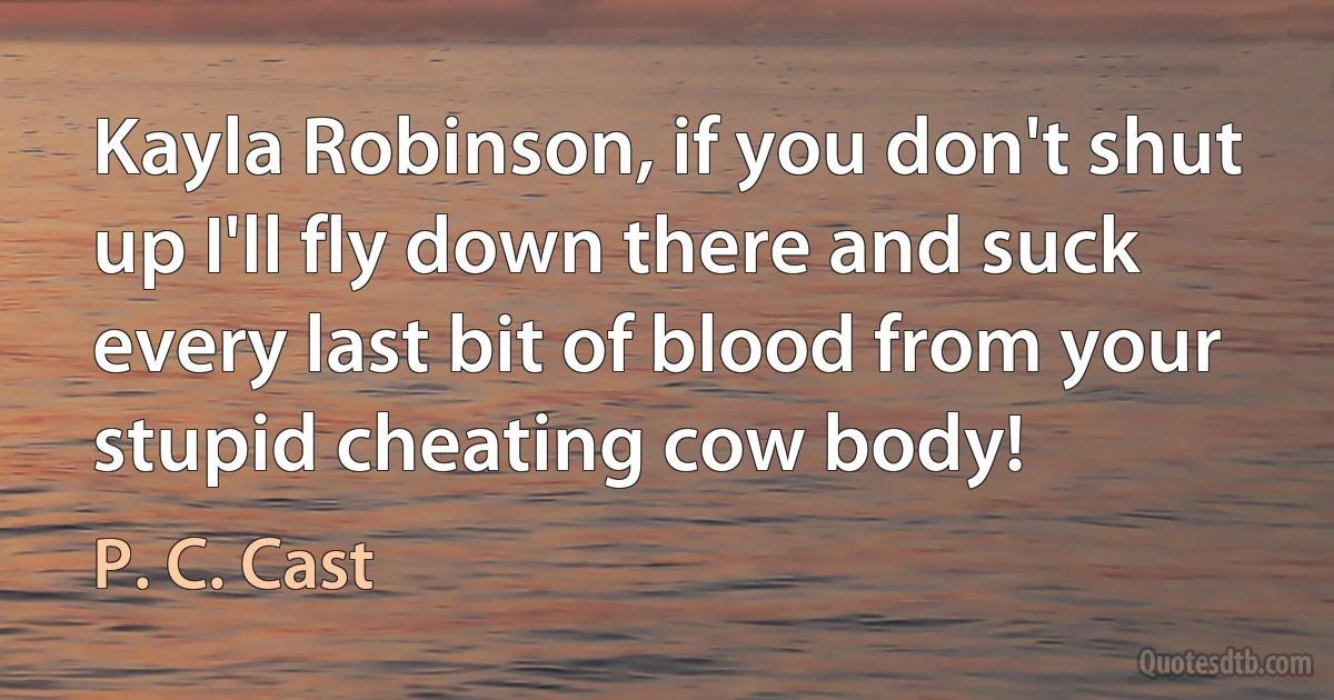 Kayla Robinson, if you don't shut up I'll fly down there and suck every last bit of blood from your stupid cheating cow body! (P. C. Cast)