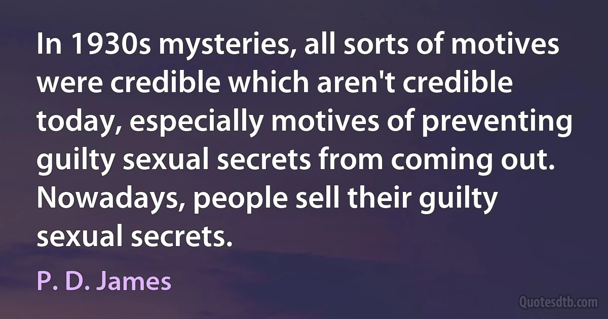 In 1930s mysteries, all sorts of motives were credible which aren't credible today, especially motives of preventing guilty sexual secrets from coming out. Nowadays, people sell their guilty sexual secrets. (P. D. James)