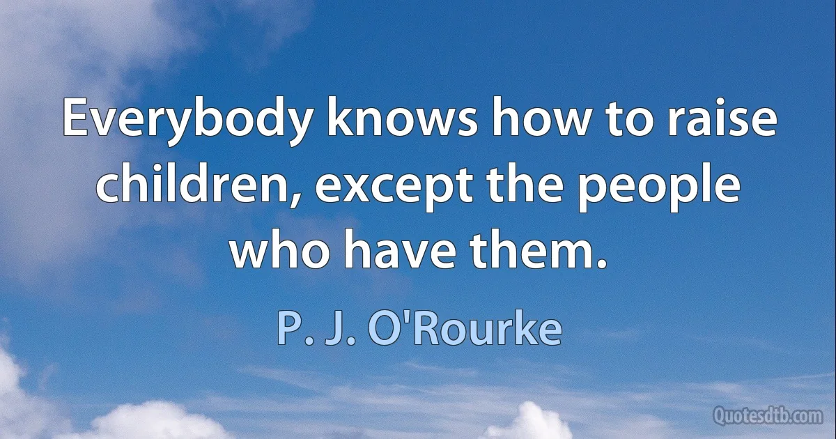 Everybody knows how to raise children, except the people who have them. (P. J. O'Rourke)