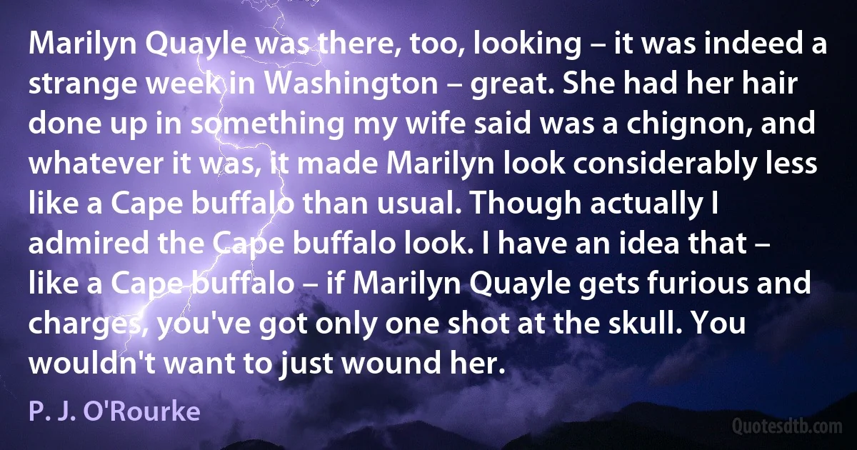 Marilyn Quayle was there, too, looking – it was indeed a strange week in Washington – great. She had her hair done up in something my wife said was a chignon, and whatever it was, it made Marilyn look considerably less like a Cape buffalo than usual. Though actually I admired the Cape buffalo look. I have an idea that – like a Cape buffalo – if Marilyn Quayle gets furious and charges, you've got only one shot at the skull. You wouldn't want to just wound her. (P. J. O'Rourke)