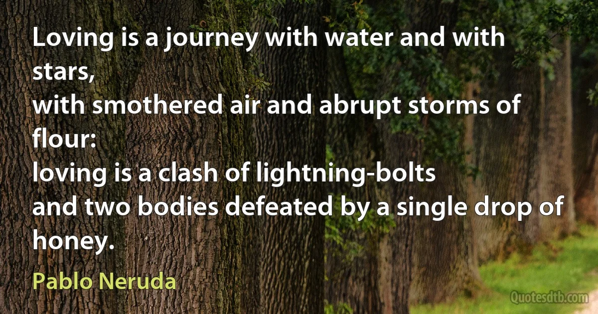 Loving is a journey with water and with stars,
with smothered air and abrupt storms of flour:
loving is a clash of lightning-bolts
and two bodies defeated by a single drop of honey. (Pablo Neruda)