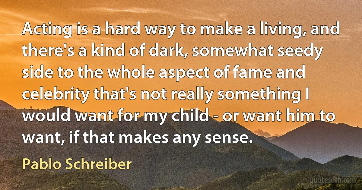 Acting is a hard way to make a living, and there's a kind of dark, somewhat seedy side to the whole aspect of fame and celebrity that's not really something I would want for my child - or want him to want, if that makes any sense. (Pablo Schreiber)