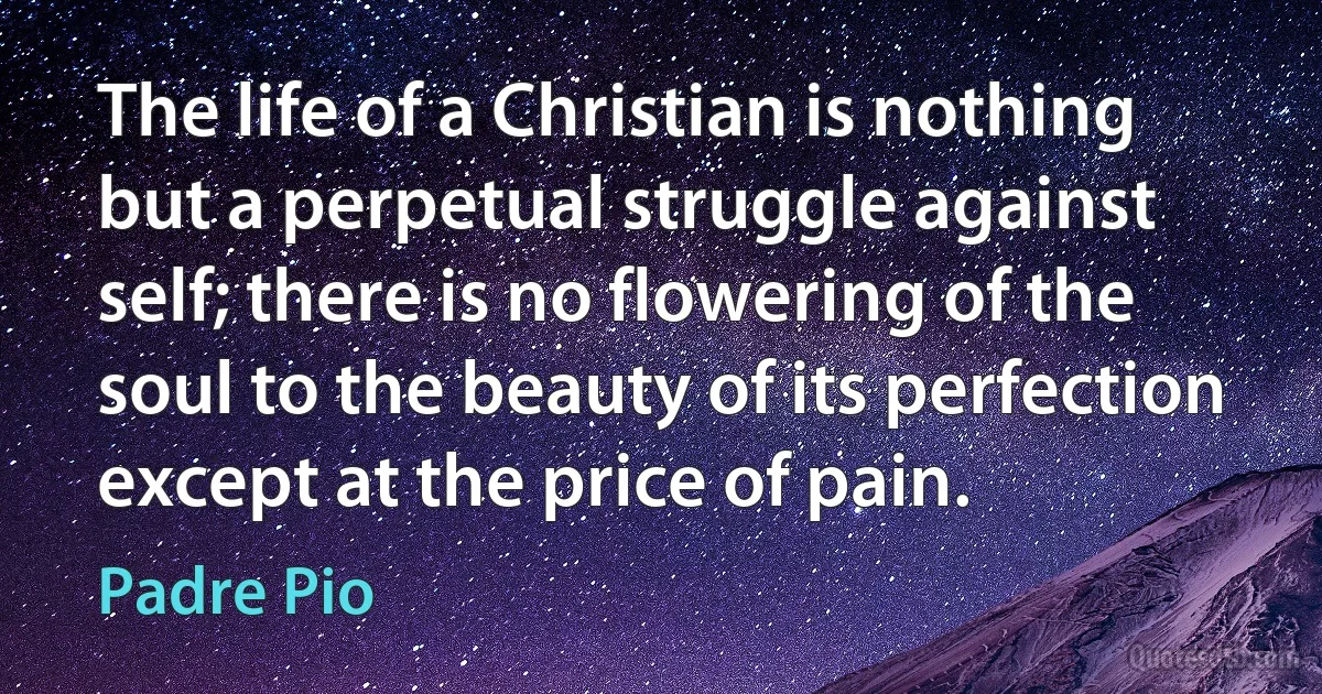 The life of a Christian is nothing but a perpetual struggle against self; there is no flowering of the soul to the beauty of its perfection except at the price of pain. (Padre Pio)